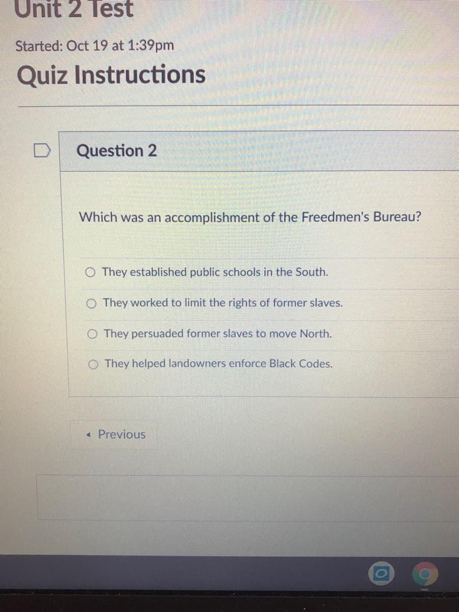 Unit 2 Test
Started: Oct 19 at 1:39pm
Quiz Instructions
Question 2
Which was an accomplishment of the Freedmen's Bureau?
O They established public schools in the South.
O They worked to limit the rights of former slaves.
O They persuaded former slaves to move North.
O They helped landowners enforce Black Codes.
« Previous
