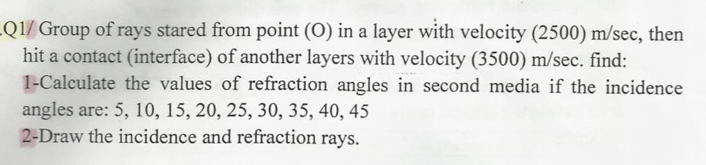 Q1/ Group of rays stared from point (O) in a layer with velocity (2500) m/sec, then
hit a contact (interface) of another layers with velocity (3500) m/sec. find:
1-Calculate the values of refraction angles in second media if the incidence
angles are: 5, 10, 15, 20, 25, 30, 35, 40, 45
2-Draw the incidence and refraction rays.
