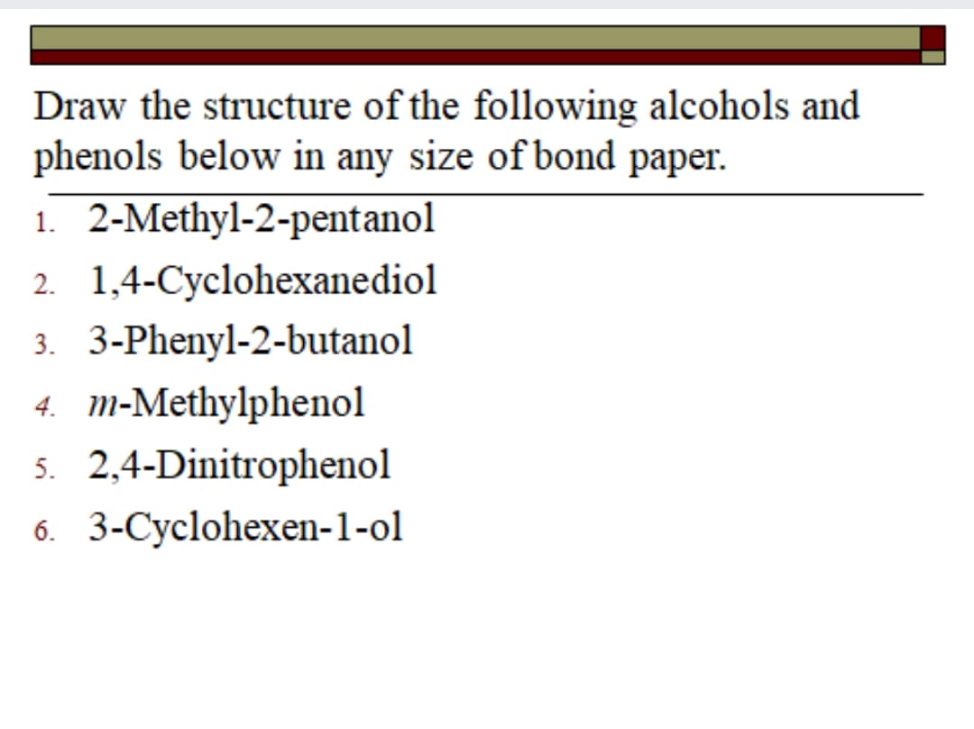 Draw the structure of the following alcohols and
phenols below in any size of bond paper.
1. 2-Methyl-2-pentanol
2. 1,4-Cyclohexanediol
3. 3-Phenyl-2-butanol
4. m-Methylphenol
5. 2,4-Dinitrophenol
6. 3-Cyclohexen-1-ol
