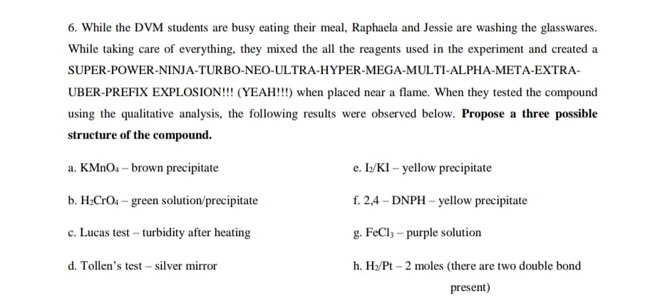 6. While the DVM students are busy eating their meal, Raphaela and Jessie are washing the glasswares.
While taking care of everything, they mixed the all the reagents used in the experiment and created a
SUPER-POWER-NINJA-TURBO-NEO-ULTRA-HYPER-MEGA-MULTI-ALPHA-META-EXTRA-
UBER-PREFIX EXPLOSION!!! (YEAH!!!) when placed near a flame. When they tested the compound
using the qualitative analysis, the following results were observed below. Propose a three possible
structure of the compound.
a. KMNO4 – brown precipitate
e. I/KI – yellow precipitate
b. H2CFO4 – green solution/precipitate
f. 2,4 – DNPH – yellow precipitate
c. Lucas test – turbidity after heating
g. FeCl3 – purple solution
d. Tollen's test – silver mirror
h. H2/Pt – 2 moles (there are two double bond
present)
