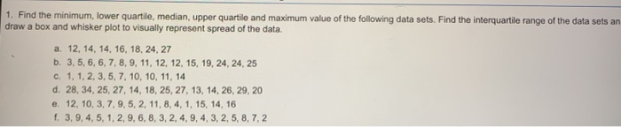 1. Find the minimum, lower quartile, median, upper quartile and maximum value of the following data sets. Find the interquartile range of the data sets an
draw a box and whisker plot to visually represent spread of the data.
a. 12, 14, 14, 16, 18, 24, 27
b. 3, 5, 6, 6, 7, 8, 9, 11, 12, 12, 15, 19, 24, 24, 25
c. 1, 1, 2, 3, 5, 7, 10, 10, 11, 14
d. 28, 34, 25, 27, 14, 18, 25, 27, 13, 14, 26, 29, 20
e. 12, 10, 3, 7, 9, 5, 2, 11, 8, 4, 1, 15, 14, 16
f. 3, 9, 4, 5, 1, 2, 9, 6, 8, 3, 2, 4, 9, 4, 3, 2, 5, 8, 7, 2