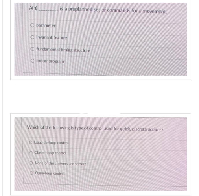 A(n)
O parameter
is a preplanned set of commands for a movement.
Oinvariant feature
O fundamental timing structure
O motor program
Which of the following is type of control used for quick, discrete actions?
O Loop-de-loop control
O Closed-loop control
O None of the answers are correct
O Open-loop control