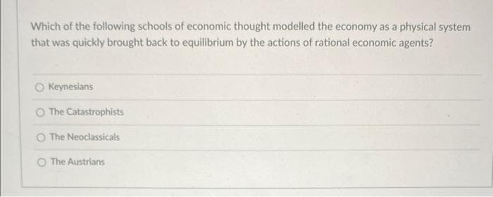 Which of the following schools of economic thought modelled the economy as a physical system
that was quickly brought back to equilibrium by the actions of rational economic agents?
Keynesians
O The Catastrophists
The Neoclassicals
O The Austrians