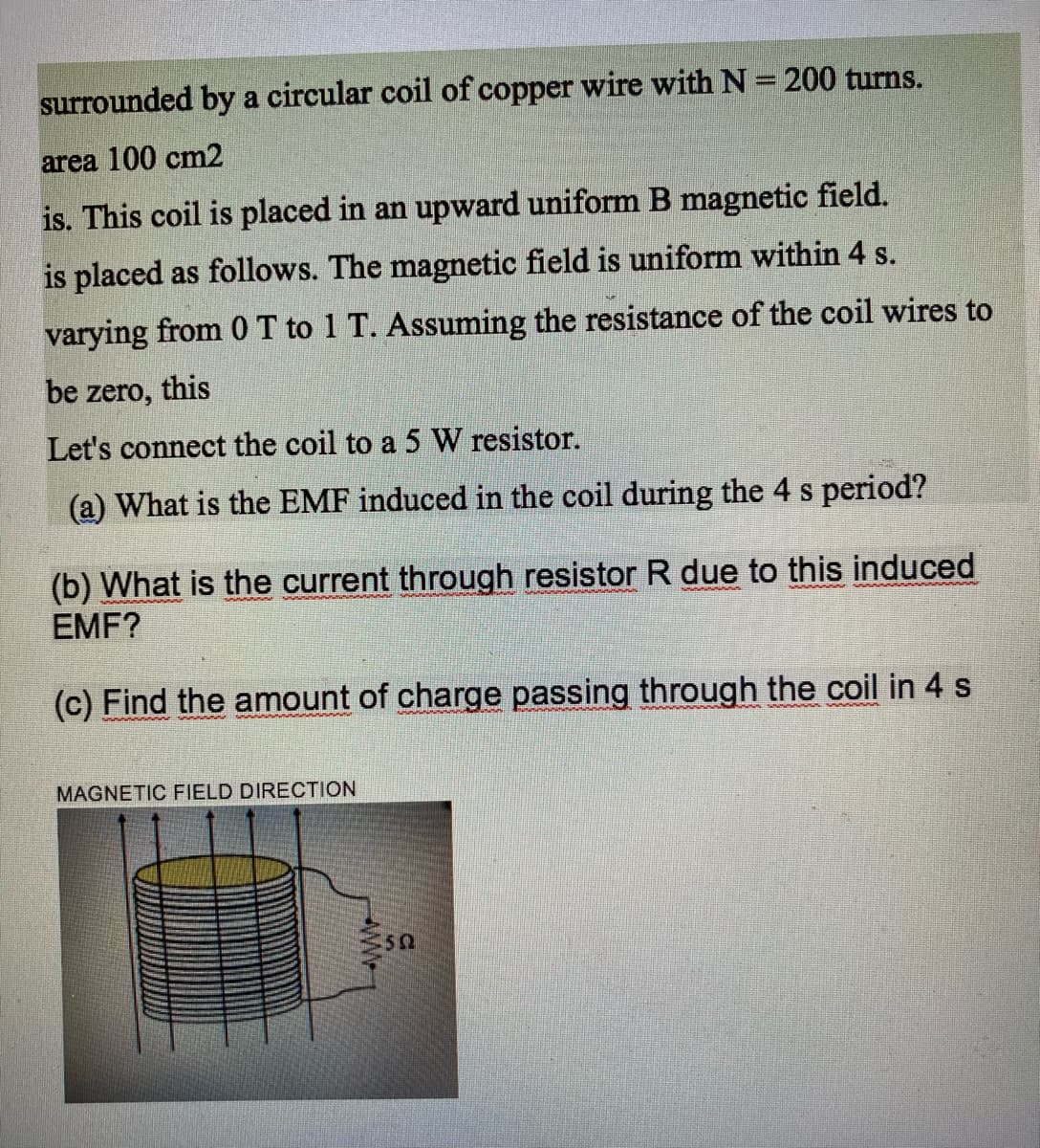 surrounded by a circular coil of copper wire with N = 200 turns.
area 100 cm2
is. This coil is placed in an upward uniform B magnetic field.
is placed as follows. The magnetic field is uniform within 4 s.
varying from 0T to 1 T. Assuming the resistance of the coil wires to
be zero, this
Let's connect the coil to a 5 W resistor.
(a) What is the EMF induced in the coil during the 4 s period?
(b) What is the current through resistor R due to this induced
EMF?
(c) Find the amount of charge passing through the coil in 4 s
MAGNETIC FIELD DIRECTION
