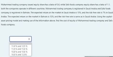 Mohammed trading company issued equity share has a beta of 0.6, while Safa foods company equity share has a beta of 1.1.
both the companies operate in different countries. Mohammed trading company is registered in Saudi Arabia and Safa foods
company is registered in Bahrain. The expected return on the market in Saudi Arabia is 15%, and the risk-free rate is 7% in Saudi
Arabia. The expected return on the market in Bahrain is 12%, and the risk-free rate is same as in Saudi Arabia. Using the capital-
asset pricing model and making use of the information above, find the cost of equity of Mohammed trading company and Safa
foods company.
11.8 % and 125 %
11.8 % and 15.8 %
15.8 % and 10.8 %
10.8 % and 12.5%
