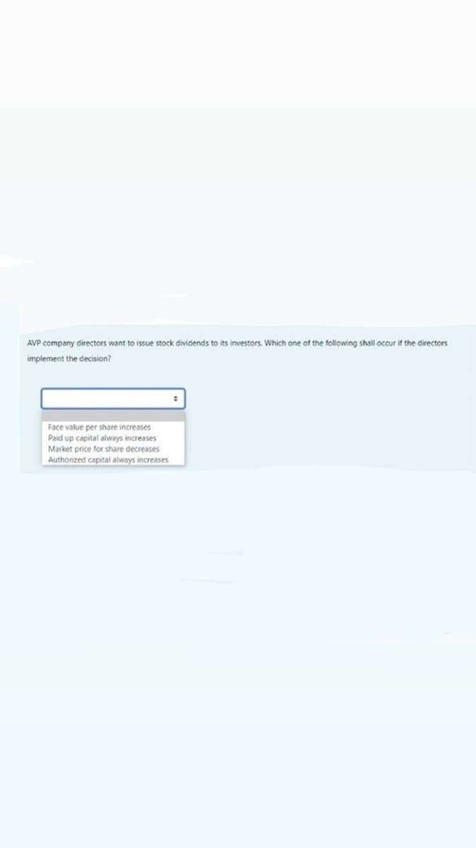 AVP company directors want to issue stock dividends to its investors. Which one of the following shall occur if the directors
implement the decision?
Face value per share increases
Paid up capital always increases
Market price for share decreases
Authonzed capital always increases

