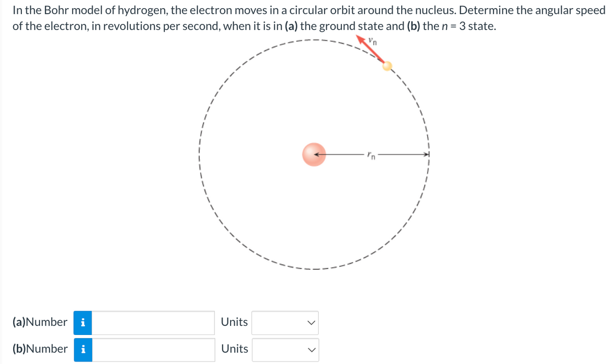 In
the Bohr model of hydrogen, the electron moves in a circular orbit around the nucleus. Determine the angular speed
of the electron, in revolutions per second, when it is in (a) the ground state and (b) the n = 3 state.
(a)Number i
(b)Number i
Units
Units