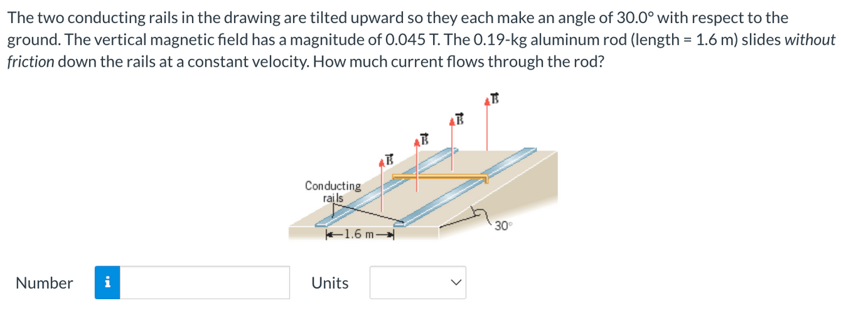 The two conducting rails in the drawing are tilted upward so they each make an angle of 30.0° with respect to the
ground. The vertical magnetic field has a magnitude of 0.045 T. The 0.19-kg aluminum rod (length = 1.6 m) slides without
friction down the rails at a constant velocity. How much current flows through the rod?
Number i
Conducting
rails
1.6 m-
Units
30°