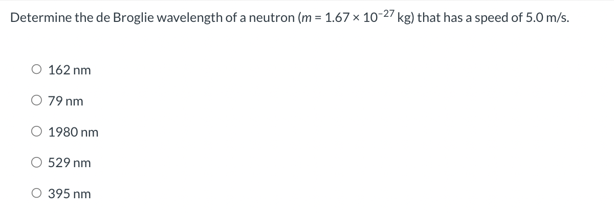 Determine the de Broglie wavelength of a neutron (m = 1.67 × 10-27 kg) that has a speed of 5.0 m/s.
O 162 nm
79 nm
1980 nm
529 nm
O 395 nm