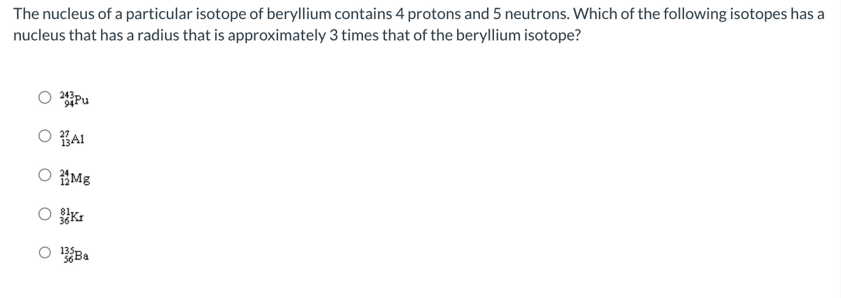 The nucleus of a particular isotope of beryllium contains 4 protons and 5 neutrons. Which of the following isotopes has a
nucleus that has a radius that is approximately 3 times that of the beryllium isotope?
243
Pu
3A1
Mg
135 Ba