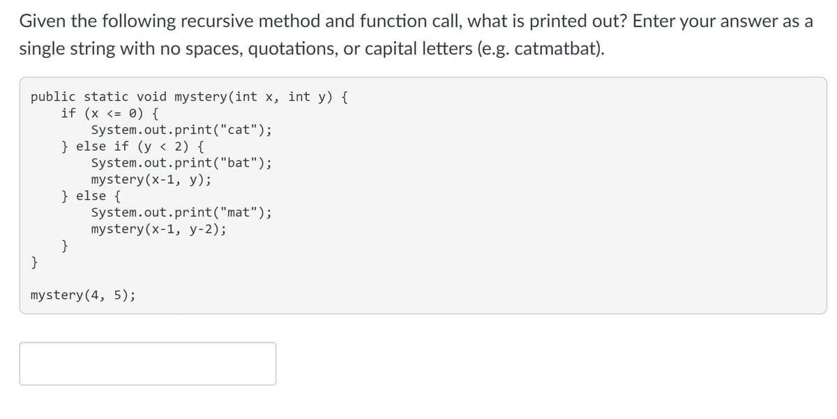 Given the following recursive method and function call, what is printed out? Enter your answer as a
single string with no spaces, quotations, or capital letters (e.g. catmatbat).
public static void mystery(int x, int y) {
if (x <= 0) {
}
System.out.print("cat");
} else if (y < 2) {
}
System.out.print("bat");
mystery (x-1, y);
} else {
System.out.print("mat");
mystery (x-1, y-2);
mystery (4, 5);