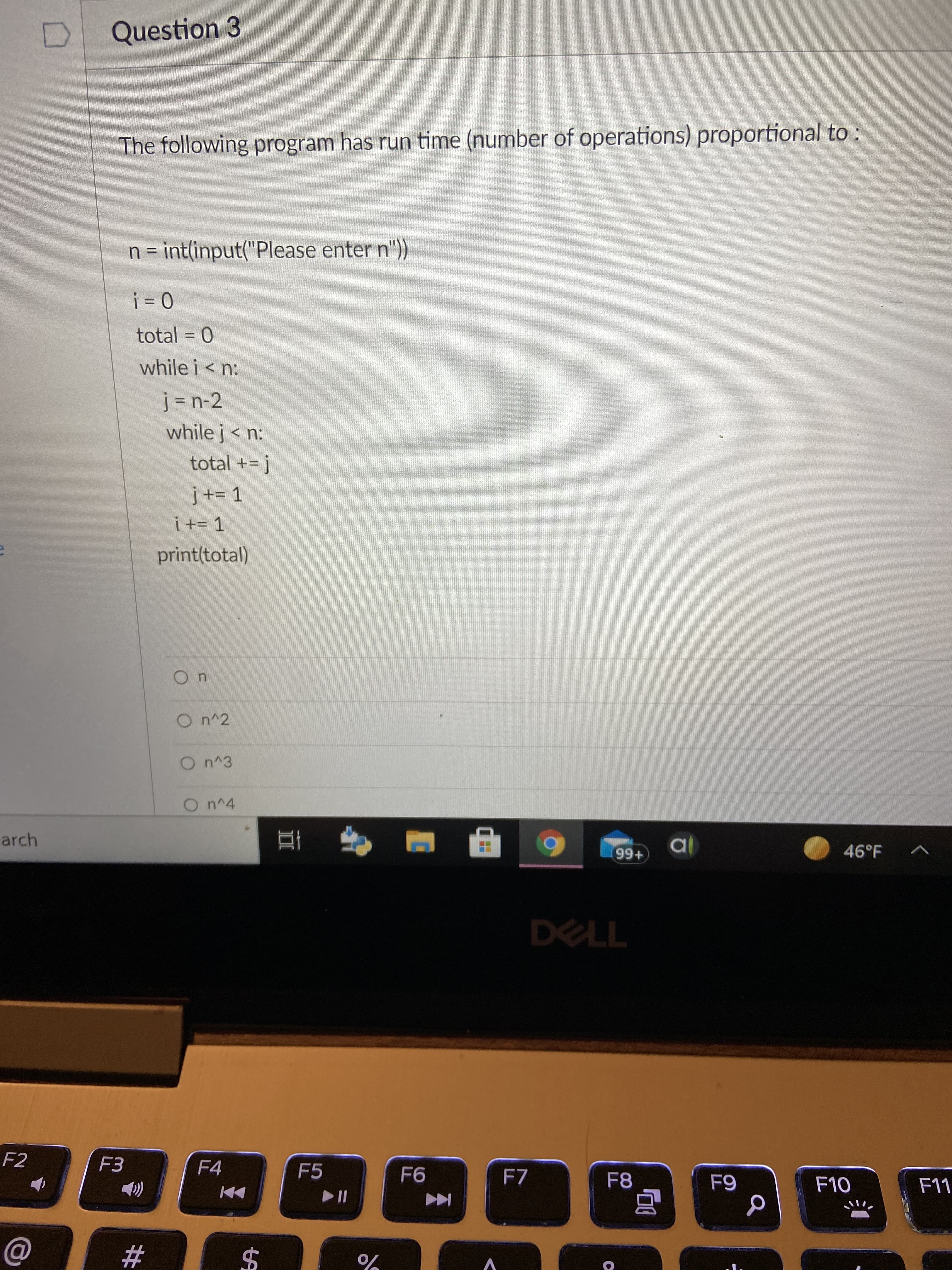 Question 3
The following program has run time (number of operations) proportional to :
n = int(input("Please enter n"))
0 !
total = 0
%3D
while i < n:
while j< n:
total += j
print(total)
On^3
On^4
arch
46°F
+66
DELL
F2
F3
F4
F5
F7
