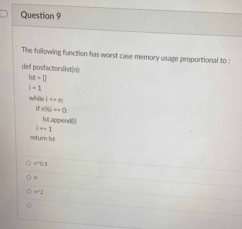 Question 9
The following function has worst case memory usage proportional to :
def posfactorslist(n):
Ist []
i = 1
while i <= n:
if n%i == 0:
3D%3D
Ist.append(i)
i += 1
return Ist
O n^0.5
On
O n^2
