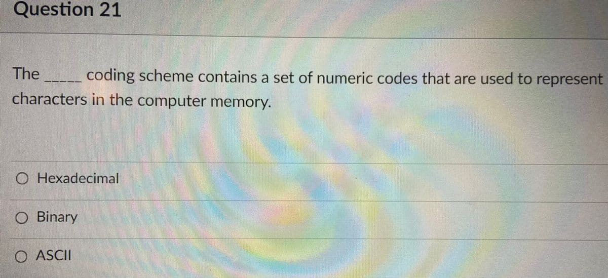 Question 21
The
coding scheme contains a set of numeric codes that are used to represent
characters in the computer memory.
O Hexadecimal
O Binary
O ASCII
