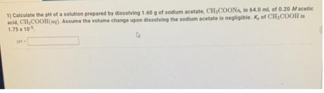 1) Calculate the pH of a solution prepared by dissolving 1.60 g of sodium acetate, CHCOONA, in 64.0 ml of 0.20 Macetic
acid, CH,COOH(aq). Assume the volume change upon dissolving the sodium acetate is negligible. K, of CH3COOH is
1.75 x 10
