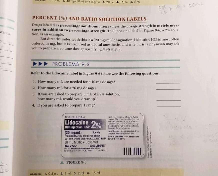 mg/10 ml or 4 mg/ml 3. 20 ml 4. 15 ml 5. 5 ml
* 10 = 20m L
40
PERCENT (%) AND RATIO SOLUTION LABELS
Drugs labeled as percentage solutions often express the dosage strength in metric mea-
sures in addition to percentage strength. The lidocaine label in Figure 9-6, a 2% solu-
tion, is an example.
But directly underneath this is a "20 mg/ml" designation. Lidocaine HCl is most often
ordered in mg, but it is also used as a local anesthetic, and when it is, a physician may ask
you to prepare a volume dosage specifying % strength.
stiens.
PROBLEMS 9.3
Refer to the lidocaine label in Figure 9-6 to answer the following questions.
1. How many mL are needed for a 10 mg dosage?
2. How many ml for a 20 mg dosage?
3. If you are asked to prepare 5 mL of a 2% solution,
how many mL would you draw up?
4. If you are asked to prepare 15 mg?
NDC 10019-019-57
Lidocaine
HCI Injection, USP %
(20 mg/mL)
Each ml contains lidocaine hydro-
chloride 20 mg, sodum chloride 6 mg
and methylparaben 1 mg in Water for
Injection. pH 5.0-7.0 sodium hy-
droxide and'or hydrochionic acid used,
needed, for pH adjustment.
Usual Dosage: See package insert for
complete prescriting information
Store al controlled roem temperature
Ronly
FOR INFILTRATION AND NERVE BLOCK
NOT FOR SPINAL OR EPIDURAL ANESTHESIA 15-30 C (59-86 F).
50 mL Multiple Dose Vial
CSILEDERLE"
Baxter
Md, for Barter Mealthcare Corperation aftata
by Es-Sinn, Cherry Hi, NJ a003
400-747-01
FIGURE 9-6
Answers 1. 0.5 ml 2. 1 ml 3. 2 ml 4. 1.5 mL
Images courtesy of Bader Healthcare
Corporation All rights reserved
