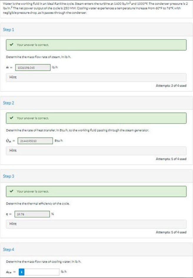 Water is the working fuld in an Ideal Rankine cycle. Steam enters the turbine at 1400 bin² and 1000°F. The condenser pressure is 2
Iben. The net power output of the cycle is 250 MW. Cooling water experiences a temperature Increase from 60°F to 76*F, with
negligible pressure drop, as it passes through the condenser.
Step 1
Determine the mass flow rate of steam, In lb/h.
Hint
Step 2
Your answer is correct
Step 3
Determine the rate of heat transfer, in Btu/h, to the working fuld passing through the steam generator.
Hint
Your answer is correct.
1536198.045
Step 4
2144195010
Your answer is correct
Hint
Determine the thermal efficiency of the cycle.
39.78
Stu/h
%
Determine the mass flow rate of cooling water. In lb/h
1b/h
Attempts: 3 of 4 used
Attempts: 1 of 4 used
Attempts: 1 of 4 used