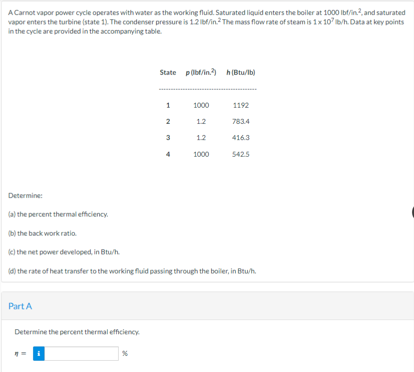 A Carnot vapor power cycle operates with water as the working fluid. Saturated liquid enters the boiler at 1000 lbf/in.², and saturated
vapor enters the turbine (state 1). The condenser pressure is 1.2 lbf/in.2 The mass flow rate of steam is 1 x 107 lb/h. Data at key points
in the cycle are provided in the accompanying table.
Part A
Determine the percent thermal efficiency.
n =
Mi
State p (lbf/in.2) h (Btu/lb)
%
1
2
3
4
1000
1.2
1.2
1000
Determine:
(a) the percent thermal efficiency.
(b) the back work ratio.
(c) the net power developed, in Btu/h.
(d) the rate of heat transfer to the working fluid passing through the boiler, in Btu/h.
1192
783.4
416.3
542.5