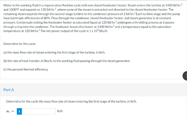 Water is the working fluid in a regenerative Rankine cycle with one closed feedwater heater. Steam enters the turbine at 1400 lbf/in.²
and 1000°F and expands to 120 lbf/in.2, where some of the steam is extracted and diverted to the closed feedwater heater. The
remaining steam expands through the second-stage turbine to the condenser pressure of 2 lbf/in.² Each turbine stage and the pump
have isentropic efficiencies of 80%. Flow through the condenser, closed feedwater heater, and steam generator is at constant
pressure. Condensate exiting the feedwater heater as saturated liquid at 120 lbf/in.² undergoes a throttling process as it passes
through a trap into the condenser. The feedwater leaves the heater at 1400 lbf/in.² and a temperature equal to the saturation
temperature at 120 lbf/in.²2 The net power output of the cycle is 1 x 10° Btu/h.
Determine for the cycle:
(a) the mass flow rate of steam entering the first stage of the turbine, in lb/h.
(b) the rate of heat transfer, in Btu/h, to the working fluid passing through the steam generator.
(c) the percent thermal efficiency.
Part A
Determine for the cycle the mass flow rate of steam entering the first stage of the turbine, in lb/h.
m₁ = i
lb/h