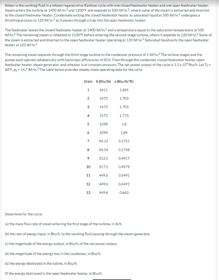 Water is the working fluid in a reheat-regenerative Rankine cycle with one closed feedwater heater and one open feedwater heater.
Steam enters the turbine at 1400 lbf/in.² and 1200°F and expands to 500 lbf/in.2, where some of the steam is extracted and diverted
to the closed feedwater heater. Condensate exiting the closed feedwater heater as saturated liquid at 500 lbf/in.² undergoes a
throttling process to 120 lbf/in.² as it passes through a trap into the open feedwater heater.
The feedwater leaves the closed feedwater heater at 1400 lbf/in.² and a temperature equal to the saturation temperature at 500
lbf/in.² The remaining steam is reheated to 1100°F before entering the second-stage turbine, where it expands to 120 lbf/in.² Some of
the steam is extracted and diverted to the open feedwater heater operating at 120 lbf/in.² Saturated liquid exits the open feedwater
heater at 120 lbf/in.²
The remaining steam expands through the third-stage turbine to the condenser pressure of 2 lbf/in.2 The turbine stages and the
pumps each operate adiabatically with isentropic efficiencies of 85%. Flow through the condenser, closed feedwater heater, open
feedwater heater, steam generator, and reheater is at constant pressure. The net power output of the cycle is 1.5 x 10° Btu/h. Let To=
60°F, Po = 14.7 lbf/in.² The table below provides steady-state operating data for the cycle.
State h (Btu/lb) s (Btu/lb-ºR)
1
1611
2
3
4
5
6
7
8
9
10
11
12
13
1473
1473
1575
1398
1099
94.12
94.54
312.5
317.5
449.6
449.6
449.6
1.685
1.703
1.703
1.773
1.8
1.89
0.1751
0.1758
0.4917
0.4979
0.6491
0.6491
0.663
Determine for the cycle:
(a) the mass flow rate of steam entering the first stage of the turbine, in lb/h.
(b) the rate of exergy input, in Btu/h, to the working fluid passing through the steam generator.
(c) the magnitude of the exergy output, in Btu/h, of the net power output.
(d) the magnitude of the exergy loss in the condenser, in Btu/h.
(e) the exergy destroyed in the tubine, in Btu/h.
(f) the exergy destroyed in the open feedwater heater, in Btu/h.