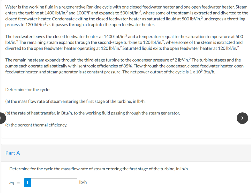 Water is the working fluid in a regenerative Rankine cycle with one closed feedwater heater and one open feedwater heater. Steam
enters the turbine at 1400 lbf/in.² and 1000°F and expands to 500 lbf/in.², where some of the steam is extracted and diverted to the
closed feedwater heater. Condensate exiting the closed feedwater heater as saturated liquid at 500 lbf/in.² undergoes a throttling
process to 120 lbf/in.² as it passes through a trap into the open feedwater heater.
The feedwater leaves the closed feedwater heater at 1400 lbf/in.² and a temperature equal to the saturation temperature at 500
lbf/in.² The remaining steam expands through the second-stage turbine to 120 lbf/in.2, where some of the steam is extracted and
diverted to the open feedwater heater operating at 120 lbf/in.2 Saturated liquid exits the open feedwater heater at 120 lbf/in.²
The remaining steam expands through the third-stage turbine to the condenser pressure of 2 lbf/in.² The turbine stages and the
pumps each operate adiabatically with isentropic efficiencies of 85%. Flow through the condenser, closed feedwater heater, open
feedwater heater, and steam generator is at constant pressure. The net power output of the cycle is 1 x 10² Btu/h.
Determine for the cycle:
(a) the mass flow rate of steam entering the first stage of the turbine, in lb/h.
(b) the rate of heat transfer, in Btu/h, to the working fluid passing through the steam generator.
K
(c) the percent thermal efficiency.
Part A
Determine for the cycle the mass flow rate of steam entering the first stage of the turbine, in lb/h.
m₁ = i
lb/h
>