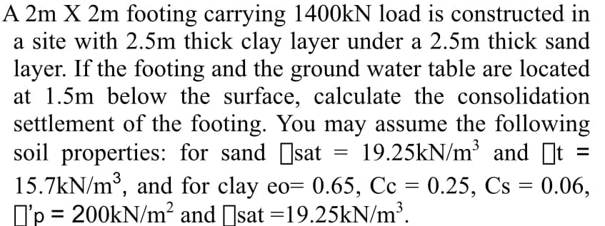 A 2m X 2m footing carrying 1400KN load is constructed in
a site with 2.5m thick clay layer under a 2.5m thick sand
layer. If the footing and the ground water table are located
at 1.5m below the surface, calculate the consolidation
settlement of the footing. You may assume the following
soil properties: for sand []sat
15.7kN/m°, and for clay eo= 0.65, Cc = 0.25, Cs = 0.06,
I'p = 200KN/m² and Isat =19.25KN/m³.
19.25kN/m and t
3
3
%D
%3D
