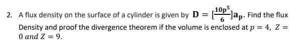 10p
2. A flux density on the surface of a cylinder is given by D = [ Jap. Find the flux
Density and proof the divergence theorem if the volume is enclosed at p = 4, Z =
O and Z = 9.
