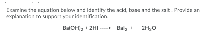 Examine the equation below and identify the acid, base and the salt . Provide an
explanation to support your identification.
Ba(OH)2 + 2HI ----> Bal2 +
2H20
