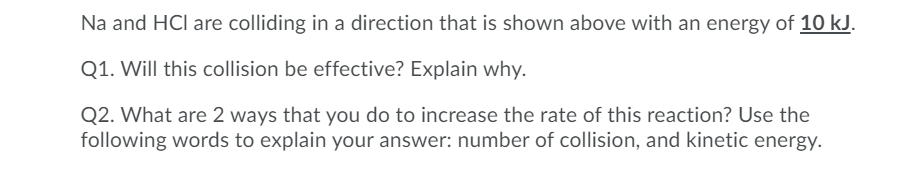 Na and HCl are colliding in a direction that is shown above with an energy of 10 kJ.
Q1. Will this collision be effective? Explain why.
Q2. What are 2 ways that you do to increase the rate of this reaction? Use the
following words to explain your answer: number of collision, and kinetic energy.
