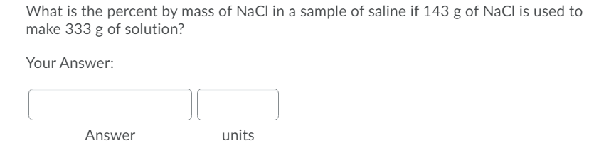 What is the percent by mass of NaCl in a sample of saline if 143 g of NaCI is used to
make 333 g of solution?
Your Answer:
Answer
units
