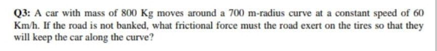 Q3: A car with mass of 800 Kg moves around a 700 m-radius curve at a constant speed of 60
Km/h. If the road is not banked, what frictional force must the road exert on the tires so that they
will keep the car along the curve?