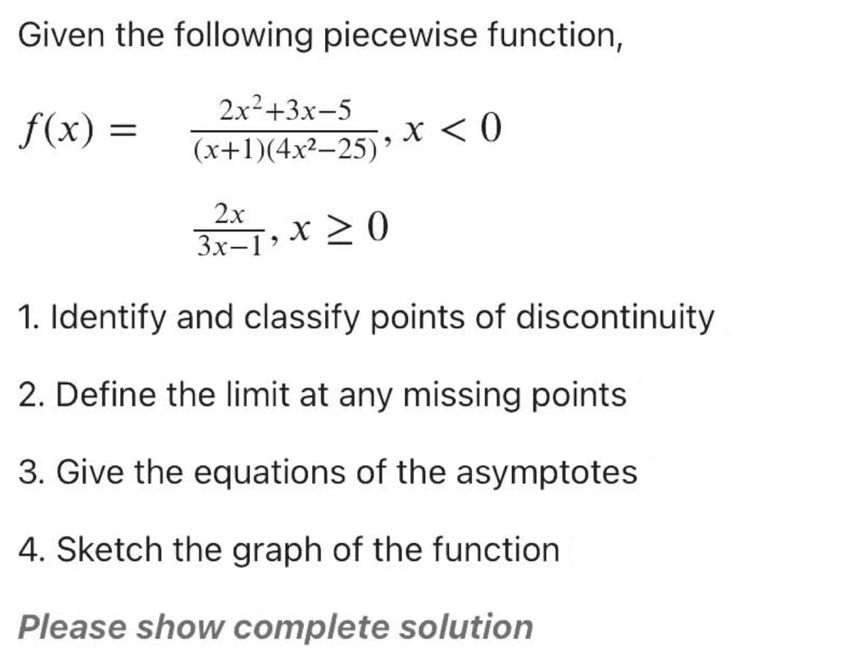 Given the following piecewise function,
2x²+3x-5
f(x) =
X < 0
(x+1)(4x²–25)
2x
3x–I» X > 0
3x-1'
1. Identify and classify points of discontinuity
2. Define the limit at any missing points
3. Give the equations of the asymptotes
4. Sketch the graph of the function
Please show complete solution
