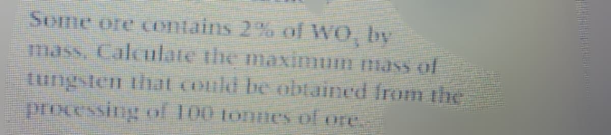 Some ore contains 2% of WO, by
mass, Calculate the maximum masS of
tungsten that could be obtained from the
processing of 100 tonnes of ore
