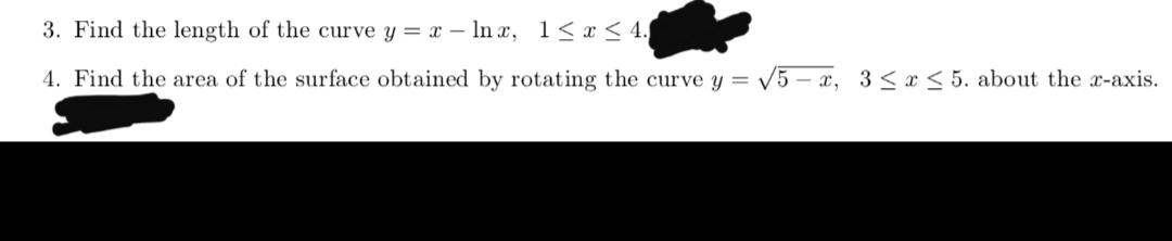 3. Find the length of the curve y = – In x, 1< x < 4.
4. Find the area of the surface obtained by rotating the curve y = V5 – x, 3 < x < 5. about the x-axis.
