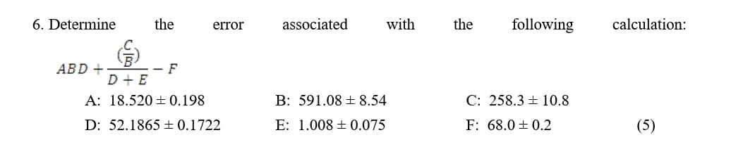 6. Determine
the
error
associated
with
the
following
calculation:
(
ABD +
D+ E
- F
A: 18.520 ± 0.198
B: 591.08 ± 8.54
D: 52.1865 ± 0.1722
E: 1.008 0.075
C: 258.3 10.8
F: 68.0 ± 0.2
(5)