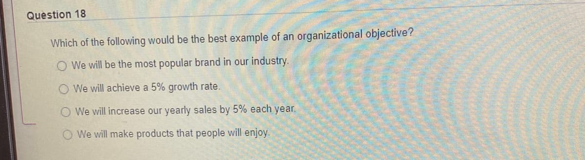 Question 18
Which of the following would be the best example of an organizational objective?
O We will be the most popular brand in our industry.
We will achieve a 5% growth rate.
We will increase our yearly sales by 5% each year.
O We will make products that people will enjoy.
