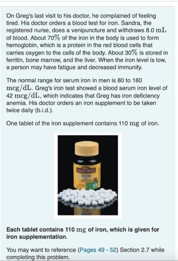 On Greg's last visit to his doctor, he complained of feeling
tired. His doctor orders a blood test for iron. Sandra, the
registered nurse, does a venipuncture and withdraws 8.0 mL
of blood. About 70% of the iron in the body is used to form
hemoglobin, which is a protein in the red blood cells that
carries oxygen to the cells of the body. About 30% is stored in
ferritin, bone marrow, and the liver. When the iron level is low,
a person may have fatigue and decreased immunity.
The normal range for serum iron in men is 80 to 160
mcg/dL. Greg's iron test showed a blood serum iron level of
42 mcg/dL, which indicates that Greg has iron deficiency
anemia. His doctor orders an iron supplement to be taken
twice daily (b.i.d.).
One tablet of the iron supplement contains 110 mg of iron.
Tron
Each tablet contains 110 mg of iron, which is given for
iron supplementation.
You may want to reference (Pages 49 - 52) Section 2.7 while
completing this problem.
