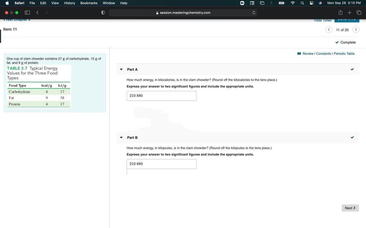 Safari
File
Edit
View
History
Bookmarks
Window
Help
Mon Sep 28 3:10 PM
session.masteringchemistry.com
Test Chapter S
Hide Timer
Item 11
11 of 20
v Complete
I Review I Constants I Periodic Table
One cup of clam chowder contains 27 g of carbohydrate, 15 g of
fat, and 9 g of protein.
TABLE 3.7 Typical Energy
Values for the Three Food
Турes
Part A
How much energy, in kilocalories, is in the clam chowder? (Round off the kilocalories to the tens place.)
Food Type
kcal/g
kJ/g
Express your answer to two significant figures and include the appropriate units.
Carbohydrate
4
17
210 880
Fat
9.
38
Protein
4
17
Part B
How much energy, in kilojoules, is in the clam chowder? (Round off the kilojoules to the tens place.)
Express your answer to two significant figures and include the appropriate units.
210 880
Next >
00
