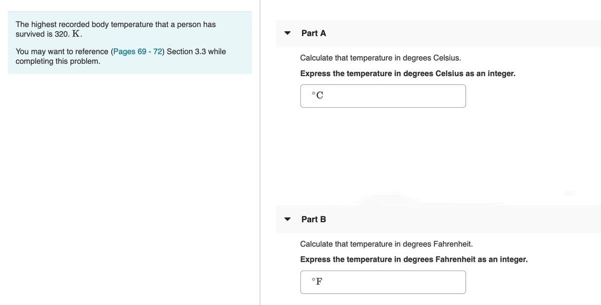 The highest recorded body temperature that a person has
survived is 320. K.
Part A
You may want to reference (Pages 69 - 72) Section 3.3 while
completing this problem.
Calculate that temperature in degrees Celsius.
Express the temperature in degrees Celsius as an integer.
Part B
Calculate that temperature in degrees Fahrenheit.
Express the temperature in degrees Fahrenheit as an integer.
°F
