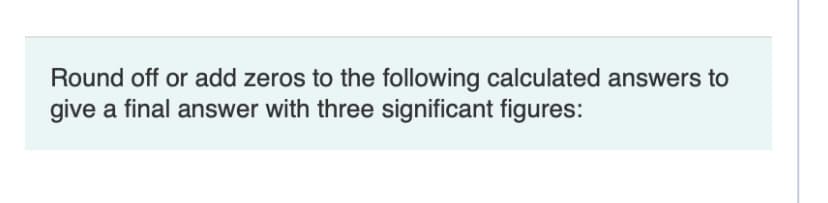 Round off or add zeros to the following calculated answers to
give a final answer with three significant figures:
