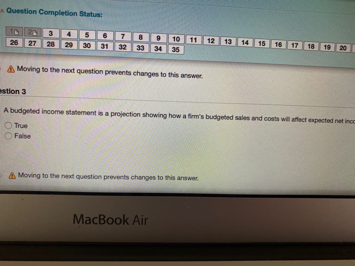 A Question Completion Status:
20
3
4
8.
10
11
12
13
14
15
16
17
18
26
27
28
29
30
31
32
33
34
19
20
35
A Moving to the next question prevents changes to this answer.
estion 3
A budgeted income statement is a projection showing how a firm's budgeted sales and costs will affect expected net incc
True
False
> A Moving to the next question prevents changes to this answer.
MacBook Air
