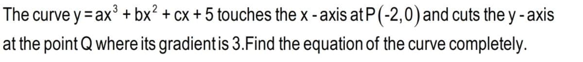 The curve y = ax + bx² + cx + 5 touches the x - axis at P(-2,0)and cuts the y-axis
at the point Q where its gradient is 3.Find the equation of the curve completely.
