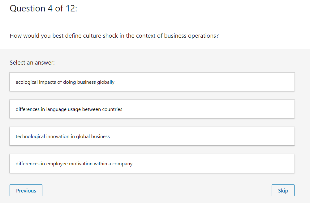 Question 4 of 12:
How would you best define culture shock in the context of business operations?
Select an answer:
ecological impacts of doing business globally
differences in language usage between countries
technological innovation in global business
differences in employee motivation within a company
Previous
Skip