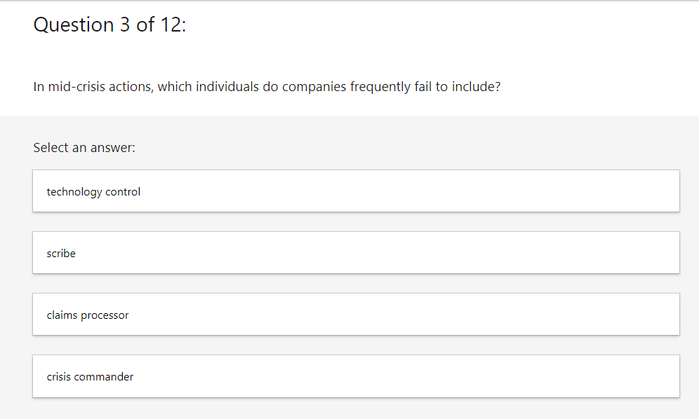 Question 3 of 12:
In mid-crisis actions, which individuals do companies frequently fail to include?
Select an answer:
technology control
scribe
claims processor
crisis commander
