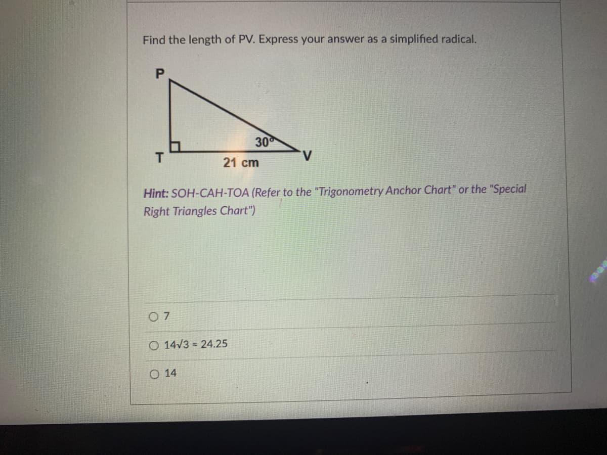 Find the length of PV. Express your answer as a simplified radical.
30
V
21 cm
Hint: SOH-CAH-TOA (Refer to the "Trigonometry Anchor Chart" or the "Special
Right Triangles Chart")
0 7
O 14/3 = 24.25
O 14
