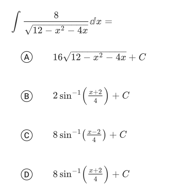 The image presents a calculus problem involving an integral, specifically:

\[
\int \frac{8}{\sqrt{12 - x^2 - 4x}} \, dx =
\]

Four potential answers are provided, labeled A through D:

**A)** \( 16\sqrt{12 - x^2 - 4x} + C \)

**B)** \( 2 \sin^{-1} \left( \frac{x+2}{4} \right) + C \)

**C)** \( 8 \sin^{-1} \left( \frac{x-2}{4} \right) + C \)

**D)** \( 8 \sin^{-1} \left( \frac{x+2}{4} \right) + C \)

Where \( C \) represents the constant of integration. 

The problem is to evaluate the integral and determine which of the given options is correct. Each option reflects a different expression based on the antiderivatives of the given function under the integral.