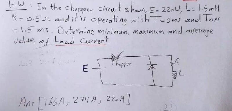 HW: In the chopper circuit shown, E= 220U, L= 1.5mH
R = 0.52 anditis operating with Te3ms and lon
= 1.5 ms. Determine minimum, maximum and average
Value of Load Current.
17-20
E
chopper
本
Ans T166A, 274 A, 22=A]
