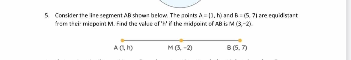 5. Consider the line segment AB shown below. The points A = (1, h) and B = (5, 7) are equidistant
from their midpoint M. Find the value of 'h' if the midpoint of AB is M (3,-2).
A (1, h)
M (3, -2)
В (5, 7)
