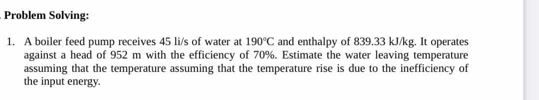 Problem Solving:
1. A boiler feed pump receives 45 li/s of water at 190°C and enthalpy of 839.33 kJ/kg. It operates
against a head of 952 m with the efficiency of 70%. Estimate the water leaving temperature
assuming that the temperature assuming that the temperature rise is due to the inefficiency of
the input energy.