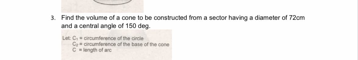 3. Find the volume of a cone to be constructed from a sector having a diameter of 72cm
and a central angle of 150 deg.
Let: C, = circumference of the circle
C2 = circumference of the base of the cone
C = length of arc
